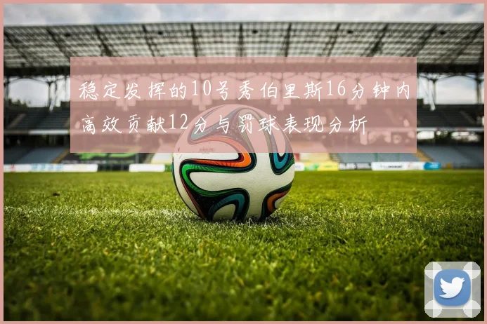 稳定发挥的10号秀伯里斯16分钟内高效贡献12分与罚球表现分析