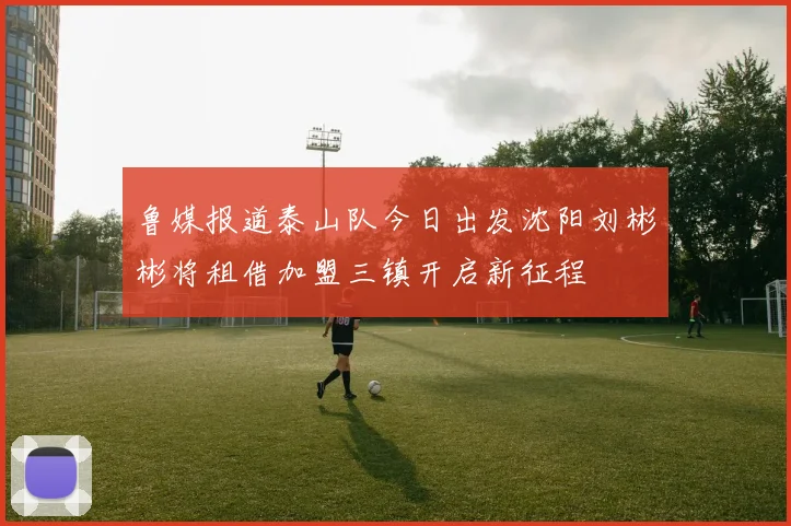 鲁媒报道泰山队今日出发沈阳刘彬彬将租借加盟三镇开启新征程
