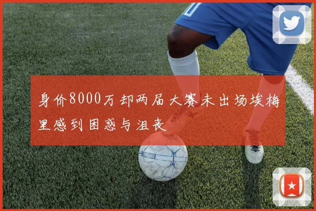 身价8000万却两届大赛未出场埃梅里感到困惑与沮丧
