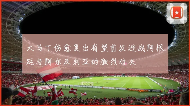 大马丁伤愈复出有望首发迎战阿根廷与阿尔及利亚的激烈对决