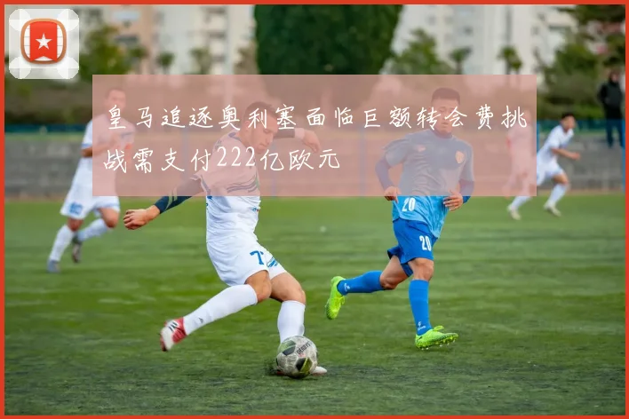 皇马追逐奥利塞面临巨额转会费挑战需支付222亿欧元
